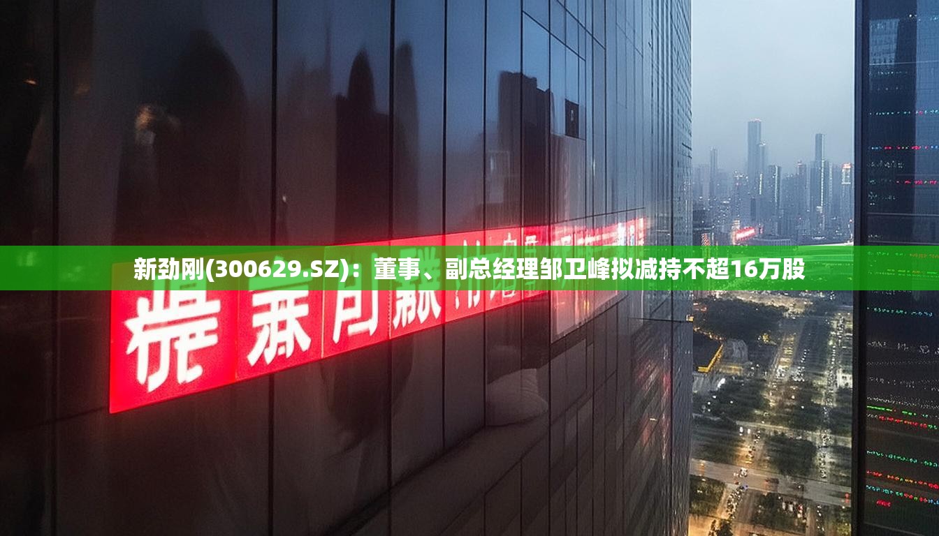 新劲刚(300629.SZ)：董事、副总经理邹卫峰拟减持不超16万股