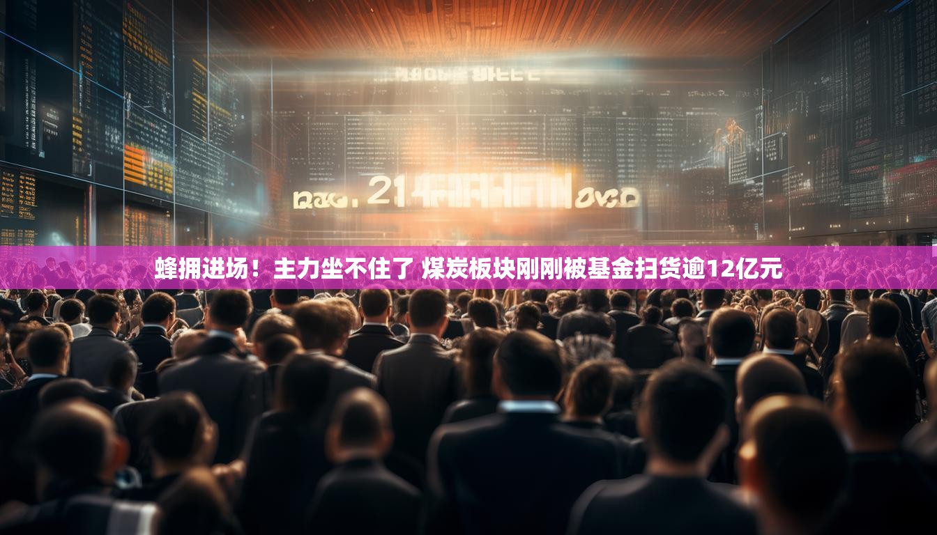 蜂拥进场！主力坐不住了 煤炭板块刚刚被基金扫货逾12亿元